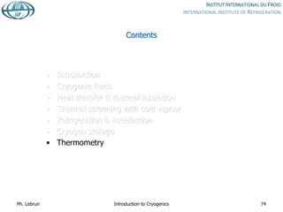 Contents
• Introduction
• Cryogenic fluids
• Heat transfer & thermal insulation
• Thermal screening with cold vapour
• Refrigeration & liquefaction
• Cryogen storage
• Thermometry
Ph. Lebrun Introduction to Cryogenics 74
 