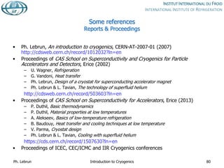 Some references
Reports & Proceedings
• Ph. Lebrun, An introduction to cryogenics, CERN-AT-2007-01 (2007)
http://cdsweb.cern.ch/record/1012032?ln=en
• Proceedings of CAS School on Superconductivity and Cryogenics for Particle
Accelerators and Detectors, Erice (2002)
– U. Wagner, Refrigeration
– G. Vandoni, Heat transfer
– Ph. Lebrun, Design of a cryostat for superconducting accelerator magnet
– Ph. Lebrun & L. Tavian, The technology of superfluid helium
http://cdsweb.cern.ch/record/503603?ln=en
• Proceedings of CAS School on Superconductivity for Accelerators, Erice (2013)
– P. Duthil, Basic thermodynamics
– P. Duthil, Material properties at low temperatures
– A. Alekseev, Basics of low-temperature refrigeration
– B. Baudouy, Heat transfer and cooling techniques at low temperature
– V. Parma, Cryostat design
– Ph. Lebrun & L. Tavian, Cooling with superfluid helium
https://cds.cern.ch/record/1507630?ln=en
• Proceedings of ICEC, CEC/ICMC and IIR Cryogenics conferences
Ph. Lebrun Introduction to Cryogenics 80
 