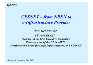 CESNET – from NREN to
               e-Infrastructure Provider
                                Jan Gruntorád
                      CEO of CESNET
          Member of the GN3 Executive Committee
              Representative of the CZ in e-IRG
  Member of the Board for Large Infrastructures for R&D in CZ




Bucharest, November 8th, 2011
 