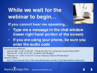www.BeyondIndigoPets.com
While we wait for the
webinar to begin…
If you cannot hear me speaking…
• Type me a message in the chat window
(lower right hand portion of the screen)
• If you are using your phone, be sure you
enter the audio code
Upcoming Free Webinars:
• January 29th, 12:00-12:30 CST “3 Reasons Why Your Veterinary Practice Needs SEO”
• February 5th, 12:00-12:30 CST “It’s Better With Blogging”
• February 12th, 12:00-12:30 CST “Is Your Veterinary Practice Pinteresting?”
Veterinary Blog:
• Why I Fired Demand Force (http://www.leospetcare.com/why-i-fired-demandforce-veterinary/)
 