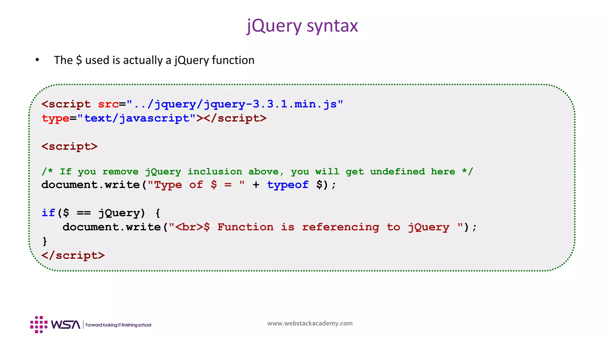 www.webstackacademy.com
jQuery syntax
• The $ used is actually a jQuery function
<script src="../jquery/jquery-3.3.1.min.js"
type="text/javascript"></script>
<script>
/* If you remove jQuery inclusion above, you will get undefined here */
document.write("Type of $ = " + typeof $);
if($ == jQuery) {
document.write("<br>$ Function is referencing to jQuery ");
}
</script>
 