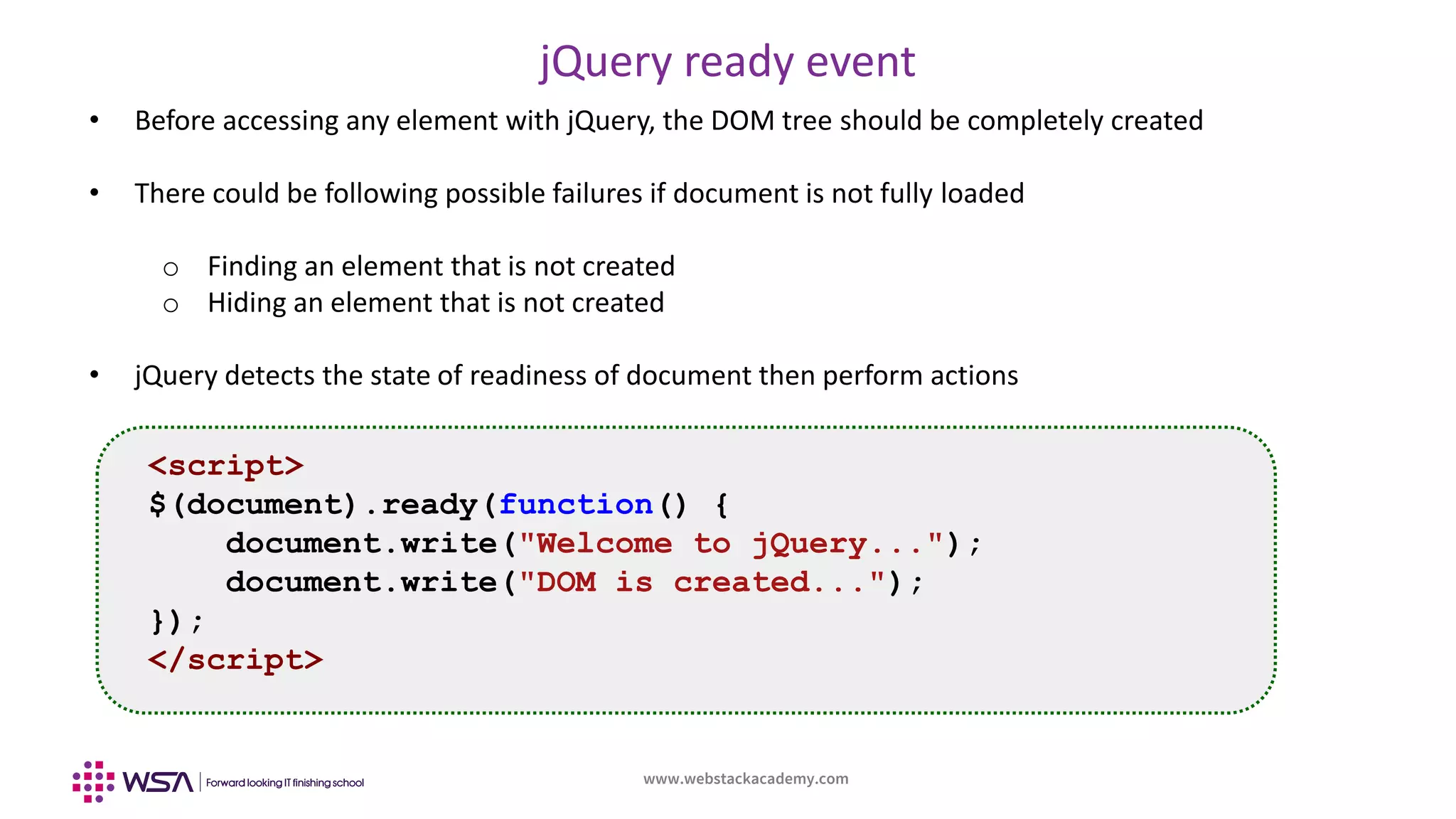 www.webstackacademy.com
jQuery ready event
• Before accessing any element with jQuery, the DOM tree should be completely created
• There could be following possible failures if document is not fully loaded
o Finding an element that is not created
o Hiding an element that is not created
• jQuery detects the state of readiness of document then perform actions
<script>
$(document).ready(function() {
document.write("Welcome to jQuery...");
document.write("DOM is created...");
});
</script>
 