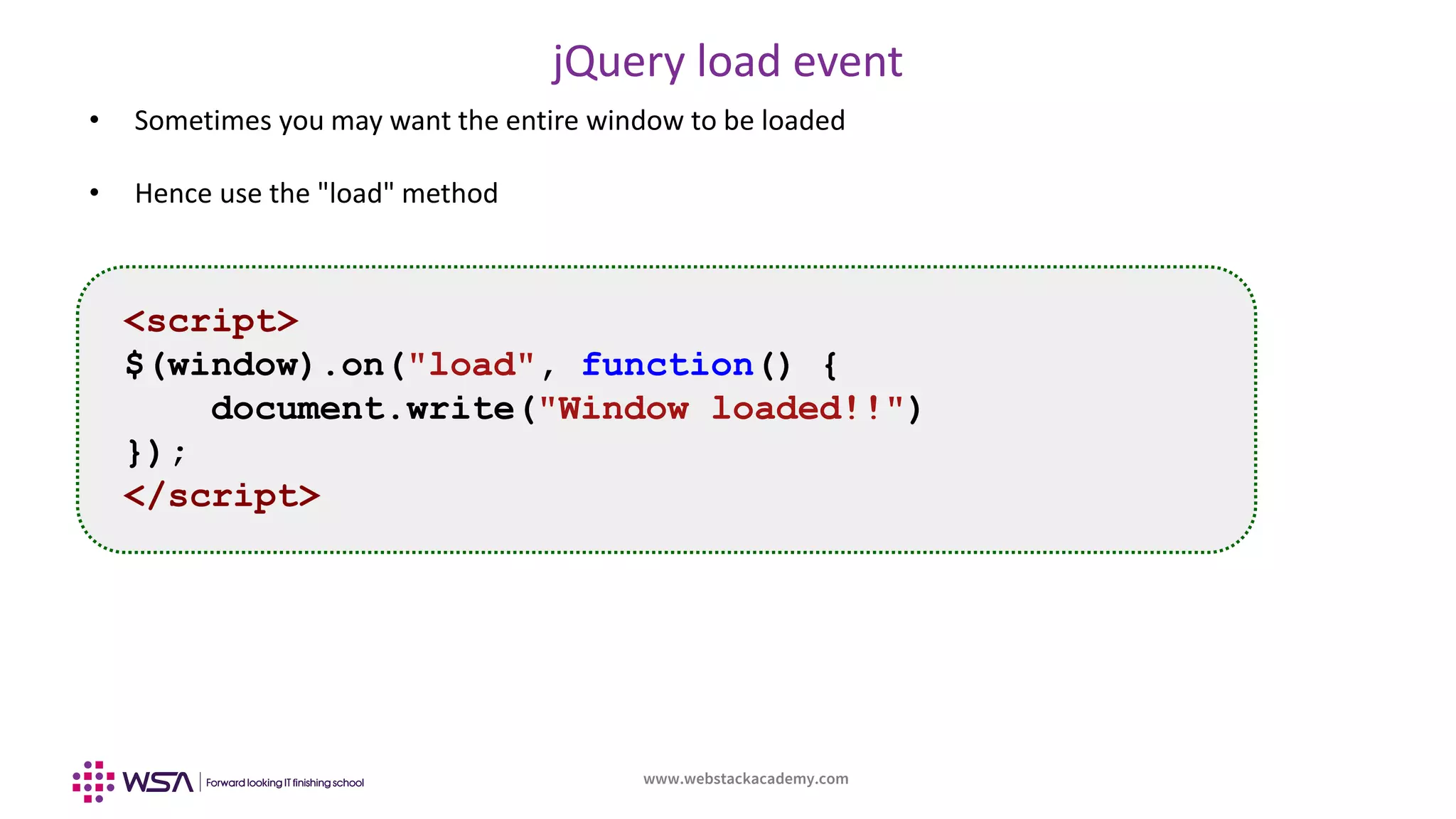 www.webstackacademy.com
jQuery load event
• Sometimes you may want the entire window to be loaded
• Hence use the "load" method
<script>
$(window).on("load", function() {
document.write("Window loaded!!")
});
</script>
 