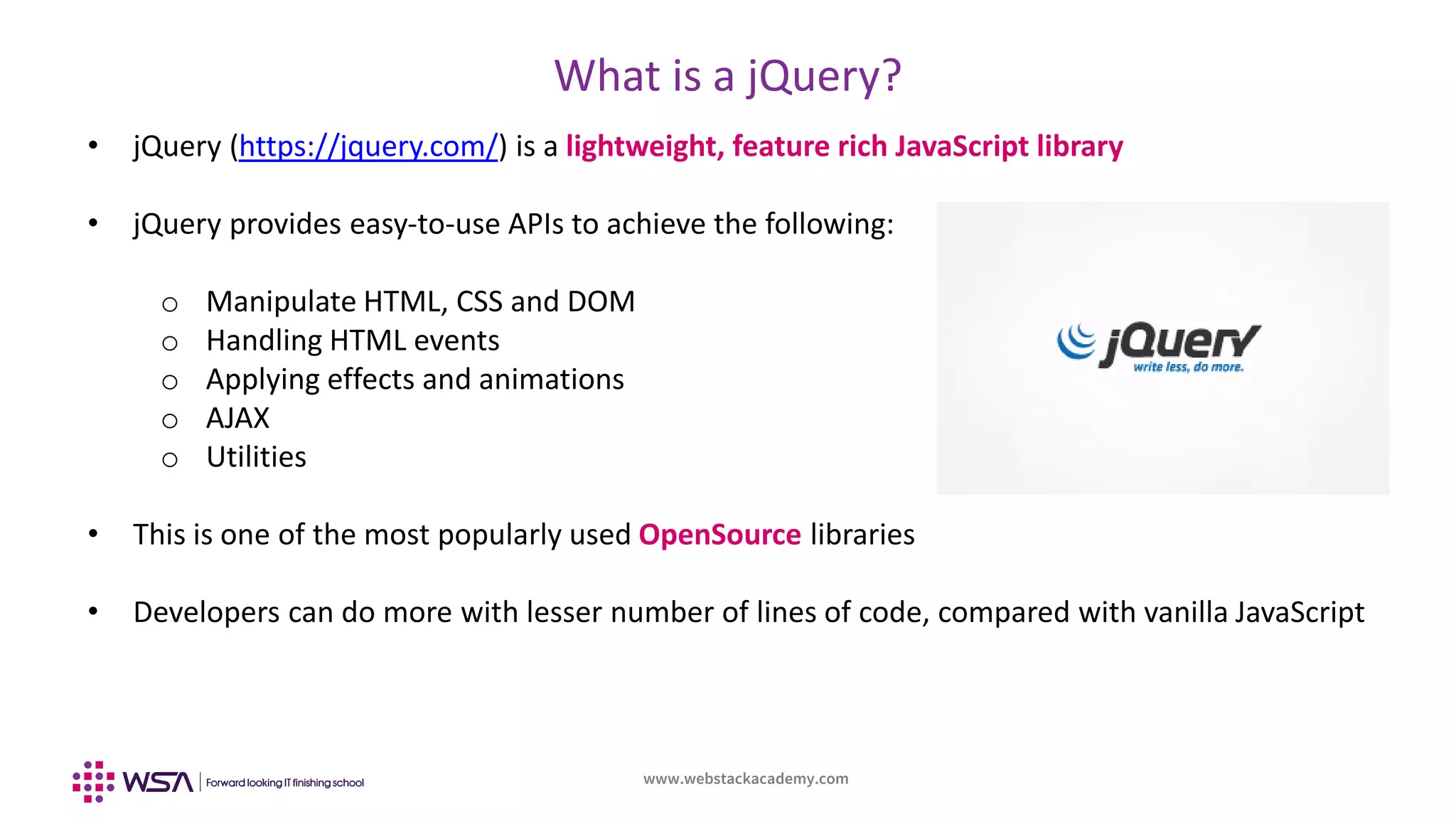 www.webstackacademy.com
What is a jQuery?
• jQuery (https://jquery.com/) is a lightweight, feature rich JavaScript library
• jQuery provides easy-to-use APIs to achieve the following:
o Manipulate HTML, CSS and DOM
o Handling HTML events
o Applying effects and animations
o AJAX
o Utilities
• This is one of the most popularly used OpenSource libraries
• Developers can do more with lesser number of lines of code, compared with vanilla JavaScript
 