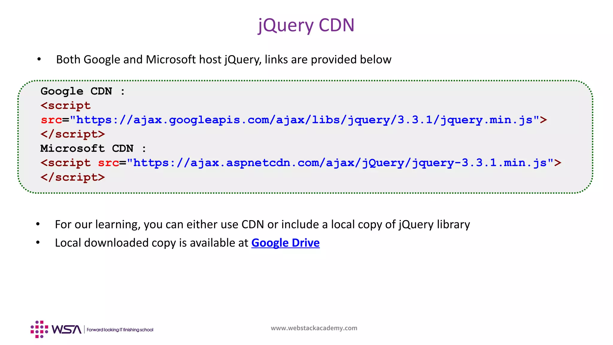 www.webstackacademy.com
jQuery CDN
• Both Google and Microsoft host jQuery, links are provided below
Google CDN :
<script
src="https://ajax.googleapis.com/ajax/libs/jquery/3.3.1/jquery.min.js">
</script>
Microsoft CDN :
<script src="https://ajax.aspnetcdn.com/ajax/jQuery/jquery-3.3.1.min.js">
</script>
• For our learning, you can either use CDN or include a local copy of jQuery library
• Local downloaded copy is available at Google Drive
 