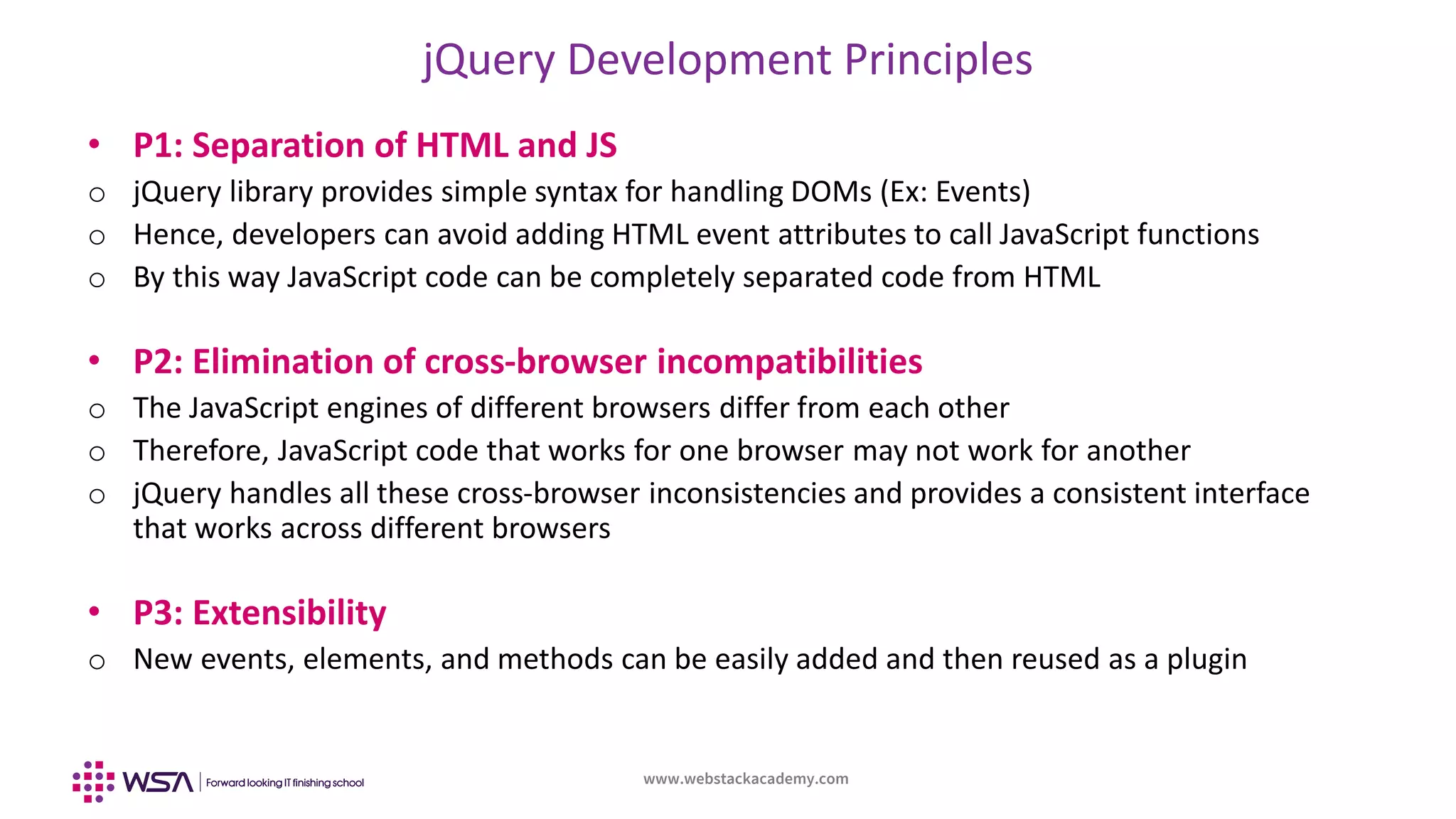 www.webstackacademy.com
jQuery Development Principles
• P1: Separation of HTML and JS
o jQuery library provides simple syntax for handling DOMs (Ex: Events)
o Hence, developers can avoid adding HTML event attributes to call JavaScript functions
o By this way JavaScript code can be completely separated code from HTML
• P2: Elimination of cross-browser incompatibilities
o The JavaScript engines of different browsers differ from each other
o Therefore, JavaScript code that works for one browser may not work for another
o jQuery handles all these cross-browser inconsistencies and provides a consistent interface
that works across different browsers
• P3: Extensibility
o New events, elements, and methods can be easily added and then reused as a plugin
 