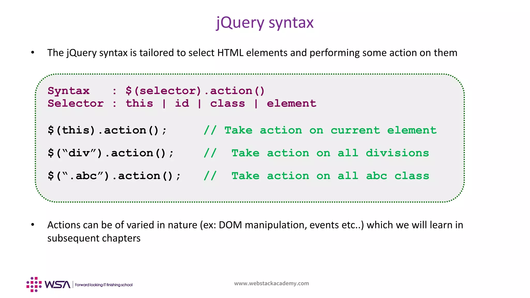 www.webstackacademy.com
jQuery syntax
• The jQuery syntax is tailored to select HTML elements and performing some action on them
• Actions can be of varied in nature (ex: DOM manipulation, events etc..) which we will learn in
subsequent chapters
Syntax : $(selector).action()
Selector : this | id | class | element
$(this).action(); // Take action on current element
$(“div”).action(); // Take action on all divisions
$(“.abc”).action(); // Take action on all abc class
 