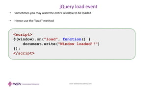 www.webstackacademy.com
jQuery load event
• Sometimes you may want the entire window to be loaded
• Hence use the "load" method
<script>
$(window).on("load", function() {
document.write("Window loaded!!")
});
</script>
 