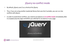 www.webstackacademy.com
jQuery no-conflict mode
• By default, jQuery uses $ as a shortcut for jQuery
• Thus, if you are using another JavaScript library that uses the $ variable, you can run into
conflicts with jQuery
• In order to avoid these conflicts, you need to put jQuery in no-conflict mode immediately after
it is loaded onto the page and before you attempt to use jQuery in your page
 