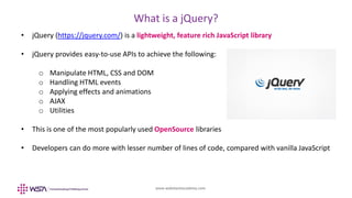 www.webstackacademy.com
What is a jQuery?
• jQuery (https://jquery.com/) is a lightweight, feature rich JavaScript library
• jQuery provides easy-to-use APIs to achieve the following:
o Manipulate HTML, CSS and DOM
o Handling HTML events
o Applying effects and animations
o AJAX
o Utilities
• This is one of the most popularly used OpenSource libraries
• Developers can do more with lesser number of lines of code, compared with vanilla JavaScript
 
