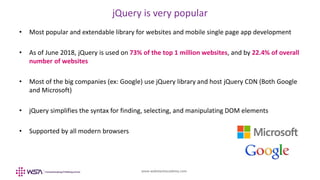 www.webstackacademy.com
jQuery is very popular
• Most popular and extendable library for websites and mobile single page app development
• As of June 2018, jQuery is used on 73% of the top 1 million websites, and by 22.4% of overall
number of websites
• Most of the big companies (ex: Google) use jQuery library and host jQuery CDN (Both Google
and Microsoft)
• jQuery simplifies the syntax for finding, selecting, and manipulating DOM elements
• Supported by all modern browsers
 