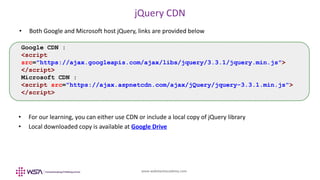 www.webstackacademy.com
jQuery CDN
• Both Google and Microsoft host jQuery, links are provided below
Google CDN :
<script
src="https://ajax.googleapis.com/ajax/libs/jquery/3.3.1/jquery.min.js">
</script>
Microsoft CDN :
<script src="https://ajax.aspnetcdn.com/ajax/jQuery/jquery-3.3.1.min.js">
</script>
• For our learning, you can either use CDN or include a local copy of jQuery library
• Local downloaded copy is available at Google Drive
 