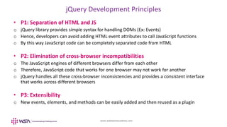 www.webstackacademy.com
jQuery Development Principles
• P1: Separation of HTML and JS
o jQuery library provides simple syntax for handling DOMs (Ex: Events)
o Hence, developers can avoid adding HTML event attributes to call JavaScript functions
o By this way JavaScript code can be completely separated code from HTML
• P2: Elimination of cross-browser incompatibilities
o The JavaScript engines of different browsers differ from each other
o Therefore, JavaScript code that works for one browser may not work for another
o jQuery handles all these cross-browser inconsistencies and provides a consistent interface
that works across different browsers
• P3: Extensibility
o New events, elements, and methods can be easily added and then reused as a plugin
 