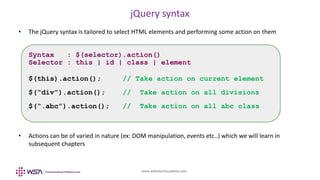 www.webstackacademy.com
jQuery syntax
• The jQuery syntax is tailored to select HTML elements and performing some action on them
• Actions can be of varied in nature (ex: DOM manipulation, events etc..) which we will learn in
subsequent chapters
Syntax : $(selector).action()
Selector : this | id | class | element
$(this).action(); // Take action on current element
$(“div”).action(); // Take action on all divisions
$(“.abc”).action(); // Take action on all abc class
 
