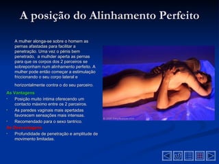 A posição do Alinhamento Perfeito
    A mulher alonga-se sobre o homem as
    pernas afastadas para facilitar a
    penetração. Uma vez o pénis bem
    penetrado, a mulhder aperta as pernas
    para que os corpos dos 2 parceiros se
    sobreponham num alinhamento perfeito. A
    mulher pode então começar a estimulação
    friccionando o seu corpo lateral e
    horizontalmente contra o do seu parceiro.
As Vantagens
•   Posição muito íntima oferecendo um
    contacto máximo entre os 2 parceiros.
•   As paredes vaginais mais apertadas
    favorecem sensações mais intensas.
•   Recomendado para o sexo tantrico.
As Desvantagens
•   Profundidade de penetração e amplitude de
    movimento limitadas.
 