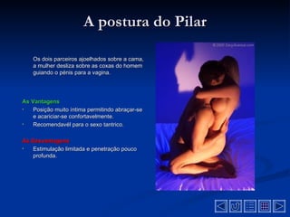 A postura do Pilar

    Os dois parceiros ajoelhados sobre a cama,
    a mulher desliza sobre as coxas do homem
    guiando o pénis para a vagina.




As Vantagens
•   Posição muito íntima permitindo abraçar-se
    e acariciar-se confortavelmente.
•   Recomendavél para o sexo tantrico.

As Desvantagens
•  Estimulação limitada e penetração pouco
   profunda.
 