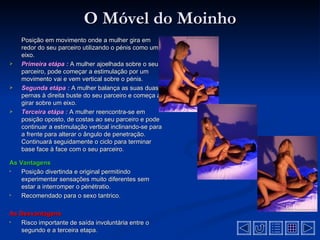 O Móvel do Moinho
    Posição em movimento onde a mulher gira em
    redor do seu parceiro utilizando o pénis como um
    eixo.
   Primeira etápa : A mulher ajoelhada sobre o seu
    parceiro, pode começar a estimulação por um
    movimento vai e vem vertical sobre o pénis.
   Segunda etápa : A mulher balança as suas duas
    pernas à direita buste do seu parceiro e começa a
    girar sobre um eixo.
   Terceira etápa : A mulher reencontra-se em
    posição oposto, de costas ao seu parceiro e pode
    continuar a estimulação vertical inclinando-se para
    a frente para alterar o ângulo de penetração.
    Continuará seguidamente o ciclo para terminar
    base face à face com o seu parceiro.

As Vantagens
•   Posição divertinda e original permitindo
    experimentar sensações muito diferentes sem
    estar a interromper o pénétratio.
•   Recomendado para o sexo tantrico.

As Desvantagens
•  Risco importante de saída involuntária entre o
   segundo e a terceira etapa.
 