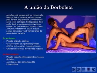 A união da Borboleta
    A mulher está sentada sobre o homem, ela
    balança de trás trazendo as suas pernas
    para a frente enquanto que o homem toma
    apoio sobre os braços. Cada parceiro deve
    então dirigir a sua bacia num movimento
    circular, um gira no sentido oposto do outro.
    A mulher pode também utilizar as suas
    pernas para iniciar va-et-vient ao longo do
    pénis do seu parceiro.

As Vantagens
•   Posição original e estética.
•   O espaço entre os 2 parceiros permite
    olhar-se e observar as reacções mútuas.
•   Grande variedade de movimentos da bacia.

As Desvantagens
•  Posição bastante atlética pedindo um pouco
   de treino.
•  As mãos dos dois parceiros estão
   indesponiveis.
 