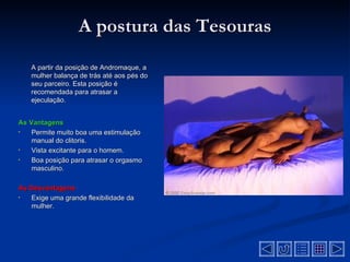 A postura das Tesouras
    A partir da posição de Andromaque, a
    mulher balança de trás até aos pés do
    seu parceiro. Esta posição é
    recomendada para atrasar a
    ejeculação.


As Vantagens
•   Permite muito boa uma estimulação
    manual do clitoris.
•   Vista excitante para o homem.
•   Boa posição para atrasar o orgasmo
    masculino.

As Desvantagens
•  Exige uma grande flexibilidade da
   mulher.
 