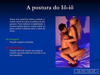 A postura do Iô-iô
    Sobre uma superfície sólida e estável, a
    mulher senta-se sobre os joelhos do seu
    parceiro. Para melhorar a estabilidade, o
    homem poderá apoiar a costas sobre um
    apoio vertical e saliente como o canto da
    cama.



As Vantagens
•   Posição original e divertida.

As Desvantagens
•  Posição difícil de manter que exige ao
   homem uma boa potência muscular e um
   bom equilíbrio.
 