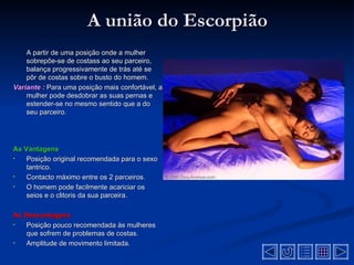 A união do Escorpião
    A partir de uma posição onde a mulher
    sobrepõe-se de costass ao seu parceiro,
    balança progressivamente de trás até se
    pôr de costas sobre o busto do homem.
Variante : Para uma posição mais confortável, a
    mulher pode desdobrar as suas pernas e
    estender-se no mesmo sentido que a do
    seu parceiro.




As Vantagens
•   Posição original recomendada para o sexo
    tantrico.
•   Contacto máximo entre os 2 parceiros.
•   O homem pode facilmente acariciar os
    seios e o clitoris da sua parceira.

As Desvantagens
•  Posição pouco recomendada às mulheres
   que sofrem de problemas de costas.
•  Amplitude de movimento limitada.
 