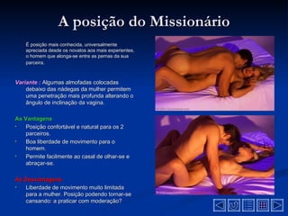 A posição do Missionário
    É posição mais conhecida, universalmente
    apreciada desde os novatos aos mais experientes,
    o homem que alonga-se entre as pernas da sua
    parceira.



Variante : Algumas almofadas colocadas
    debaixo das nádegas da mulher permitem
    uma penetração mais profunda alterando o
    ângulo de inclinação da vagina.

As Vantagens
•   Posição confortável e natural para os 2
    parceiros.
•   Boa liberdade de movimento para o
    homem.
•   Permite facilmente ao casal de olhar-se e
    abraçar-se.

As Desvantagens
•  Liberdade de movimento muito limitada
   para a mulher. Posição podendo tornar-se
   cansando: a praticar com moderação?
 