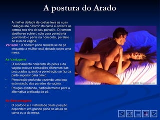 A postura do Arado
    A mulher deitada de costas leva as suas
    nádegas até o bordo da cama e encerra as
    pernas nos rins do seu parceiro. O homem
    ajoelha-se sobre o solo para penetra-la
    guardando o pénis na horizontal, paralelo
    ao eixo da vagina.
Variante : O homem pode realizar-se de pé
    enquanto a mulher está deitada sobre uma
    mesa.

As Vantagens
•   O alinhamento horizontal do pénis e da
    vagina procura sensações diferentes das
    procuradas quando a penetração se faz da
    parte superior para baixo.
•   Penetração profunda trazendo uma boa
    estimulação das paredes da vagina.
•   Posição excitando, particularmente para a
    alternativa praticada de pé.

As Desvantagens
•  O conforto e a viabilidade desta posição
   dependem em grande parte da altura da
   cama ou a da mesa.
 