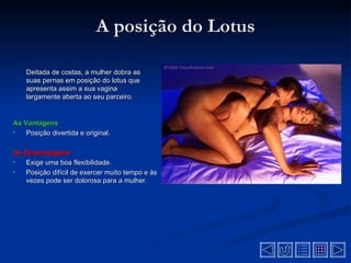 A posição do Lotus

    Deitada de costas, a mulher dobra as
    suas pernas em posição do lotus que
    apresenta assim a sua vagina
    largamente aberta ao seu parceiro.


As Vantagens
•   Posição divertida e original.

As Desvantagens
•  Exige uma boa flexibilidade.
•  Posição difícil de exercer muito tempo e às
   vezes pode ser dolorosa para a mulher.
 