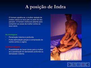 A posição de Indra
    O homem ajoelha-se, a mulher deitada de
    costas coloca os seus pés no peito do seu
    parceiro. O homem inclina-se adiante para
    comprimir as coxas da mulher contra os
    seus seios.



As Vantagens
•   Penetração máxima e profunda.
•   Forte estimulação graças à compressão do
    ventre contra a vagina.

As Desvantagens
•  Possibilidade de haver dores para a mulher
   se a penetração for demasiado profunda ou
   demasiado violenta.
 