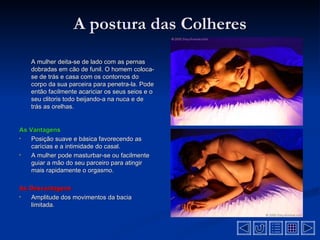 A postura das Colheres
    A mulher deita-se de lado com as pernas
    dobradas em cão de funil. O homem coloca-
    se de trás e casa com os contornos do
    corpo da sua parceira para penetra-la. Pode
    então facilmente acariciar os seus seios e o
    seu clitoris todo beijando-a na nuca e de
    trás as orelhas.


As Vantagens
•   Posição suave e básica favorecendo as
    carícias e a intimidade do casal.
•   A mulher pode masturbar-se ou facilmente
    guiar a mão do seu parceiro para atingir
    mais rapidamente o orgasmo.

As Desvantagens
•  Amplitude dos movimentos da bacia
   limitada.
 