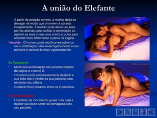 A união do Elefante
    A partir da posição levrette, a mulher deita-se
    devagar de modo que o homem a abranja
    integralmente. A mulher pode deixar as suas
    pernas abertas para facilitar a penetração ou
    apertar as suas coxas uma contra o outro para
    encerrar mais firmemente o pénis na vagina.
Variante : O homem pode rectificar-se sobre os
    seus antebraços para aliviar ligeiramente a sua
    parceira e penetra-la mais vigorosamente.



As Vantagens
•   Muito boa estimulação das paredes frontais
    da vagina e o ponto G.
•   O homem pode simultaneamente deslizar a
    sua mão sob o ventre da sua parceira para
    estimular seu clitoris.
•   Contacto físico máximo entre os 2 parceiros.

As Desvantagens
•  Liberdade de movimento quase nula para a
   mulher que pode sentir-se esmagada pelo
   seu parceiro.
 
