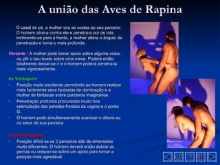 A união das Aves de Rapina
   O casal de pé, a mulher vira as costas ao seu parceiro.
   O homem atrai-a contra ele e penetra-a por de trás.
   Inclinando-se para a frente, a mulher altera o ângulo da
   penetração e torna-o mais profunda.

Variante : A mulher pode tomar apoio sobre alguma coisa,
    ou pôr o seu busto sobre uma mesa. Poderá então
    totalmente deixar-se ir e o homem poderá penetra-la
    mais vigorosamente.

As Vantagens
•   Posição muito excitando permitindo ao homem realizar
    mais facilmente seus fantasias de dominação e a
    mulher de fantasias sobre parceiros imaginários.
•   Penetração profunda procurando muito boa
    estimulação das paredes frontais da vagina e o ponto
    G.
•   O homem pode simultaneamente acariciar o clitoris ou
    os seios da sua parceira.

As Desvantagens
•  Posição difícil se os 2 parceiros são de dimensões
   muito diferentes. O homem deverá então dobrar as
   pernas ou crescer-se sobre um apoio para tornar a
   posição mais agradável.
 