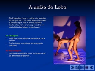 A união do Lobo
    Os 2 parceiros de pé, a mulher vira a costas
    ao seu parceiro. O homem atrai-a contra ele
    e penetra-a por trás. A mulher balança
    totalmente adiante e toma apoio sobre um
    apoio baixo (almofadas, mesa baixa).



As Vantagens
•   Posição muito excitante e estimulante para
    ambos.
•   Profundidade e amplitude de penetração
    máximas.

As Desvantagens
•  Dificilmente realizável se os 2 parceiros são
   de dimensões diferentes .
 