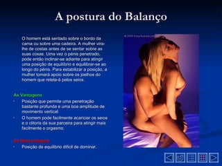 A postura do Balanço
    O homem está sentado sobre o bordo da
    cama ou sobre uma cadeira. A mulher vira-
    lhe de costas antes de se sentar sobre as
    suas coxas. Uma vez o pénis penetrado,
    pode então inclinar-se adiante para atingir
    uma posição de equilíbrio e equilibrar-se ao
    longo do pénis. Para estabilizar a posição, a
    mulher tomará apoio sobre os joelhos do
    homem que retela-á pelos seios.


As Vantagens
•   Posição que permite uma penetração
    bastante profunda e uma boa amplitude de
    movimento vertical.
•   O homem pode facilmente acariciar os seios
    e o clitoris da sua parceira para atingir mais
    facilmente o orgasmo.

As Desvantagens
•  Posição de equilibrio dificil de dominar.
 