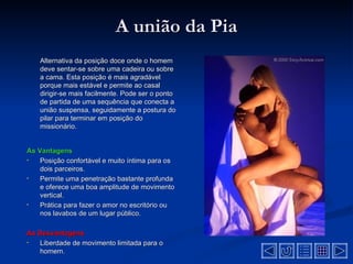 A união da Pia
    Alternativa da posição doce onde o homem
    deve sentar-se sobre uma cadeira ou sobre
    a cama. Esta posição é mais agradável
    porque mais estável e permite ao casal
    dirigir-se mais facilmente. Pode ser o ponto
    de partida de uma sequência que conecta a
    união suspensa, seguidamente a postura do
    pilar para terminar em posição do
    missionário.


As Vantagens
•   Posição confortável e muito íntima para os
    dois parceiros.
•   Permite uma penetração bastante profunda
    e oferece uma boa amplitude de movimento
    vertical.
•   Prática para fazer o amor no escritório ou
    nos lavabos de um lugar público.

As Desvantagens
•  Liberdade de movimento limitada para o
   homem.
 