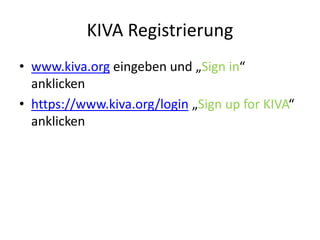 KIVA Registrierung
• www.kiva.org eingeben und „Sign in“
anklicken
• https://www.kiva.org/login „Sign up for KIVA“
anklicken
 