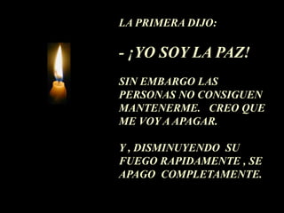 LA PRIMERA DIJO:

- ¡YO SOY LA PAZ!
SIN EMBARGO LAS
PERSONAS NO CONSIGUEN
MANTENERME. CREO QUE
ME VOY A APAGAR.

Y , DISMINUYENDO SU
FUEGO RAPIDAMENTE , SE
APAGO COMPLETAMENTE.
 