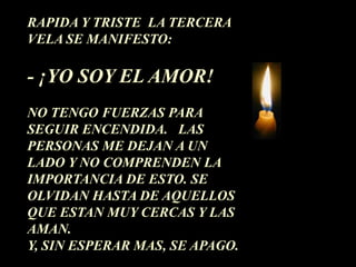 RAPIDA Y TRISTE LA TERCERA
VELA SE MANIFESTO:

- ¡YO SOY EL AMOR!
NO TENGO FUERZAS PARA
SEGUIR ENCENDIDA. LAS
PERSONAS ME DEJAN A UN
LADO Y NO COMPRENDEN LA
IMPORTANCIA DE ESTO. SE
OLVIDAN HASTA DE AQUELLOS
QUE ESTAN MUY CERCAS Y LAS
AMAN.
Y, SIN ESPERAR MAS, SE APAGO.
 
