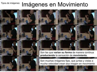 Tipos de imágenes:  Imágenes en Movimiento Son las que  varían su forma  de manera continua  produciendo  la sensación de  movimiento .  Son muchas imágenes fijas, que juntas y vistas a mucha velocidad crean esa imagen en movimiento  