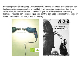 En la asignatura de Imagen y Comunicación Audiovisual vamos a estudiar qué son las imágenes que representan la realidad, y veremos que pueden ser fijas o en movimiento; estudiaremos cómo se construyen estas imágenes (materiales y técnicas) y cuales son sus usos (que en definitiva son usos comunicativos, es decir sirven para contar historias, transmitir ideas) 