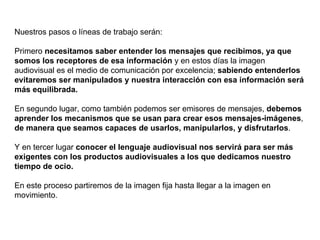 Nuestros pasos o líneas de trabajo serán: Primero  necesitamos saber entender los mensajes que recibimos, ya que somos los receptores de esa información  y en estos días la imagen audiovisual es el medio de comunicación por excelencia;  sabiendo entenderlos evitaremos ser manipulados y nuestra interacción con esa información será más equilibrada. En segundo lugar, como también podemos ser emisores de mensajes,  debemos aprender los mecanismos que se usan para crear esos mensajes-imágenes ,  de manera que seamos capaces de usarlos, manipularlos, y disfrutarlos . Y en tercer lugar  conocer el lenguaje audiovisual nos servirá para ser más exigentes con los productos audiovisuales a los que dedicamos nuestro tiempo de ocio. En este proceso partiremos de la imagen fija hasta llegar a la imagen en movimiento. 