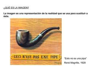 ¿QUÉ ES LA IMAGEN? La imagen es una representación de la realidad que se usa para sustituir a ésta. “ Esto no es una pipa” René Magritte, 1928 