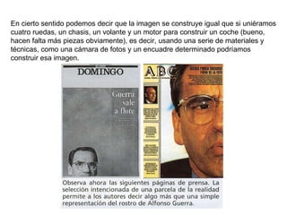 En cierto sentido podemos decir que la imagen se construye igual que si uniéramos cuatro ruedas, un chasis, un volante y un motor para construir un coche (bueno, hacen falta más piezas obviamente), es decir, usando una serie de materiales y técnicas, como una cámara de fotos y un encuadre determinado podríamos construir esa imagen. 