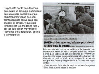 Es por esto por lo que decimos que existe un lenguaje audiovisual que sirve para contar historias, para transmitir ideas que son planteadas por el que crea esa imagen, el emisor, y que está formado por las imágenes fijas y por las que tienen movimiento (como las de la televisión, el cine o la infografía) 
