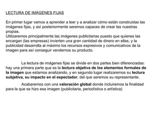 LECTURA DE IMÁGENES FIJAS En primer lugar vamos a aprender a leer y a analizar cómo están construidas las imágenes fijas, y así posteriormente seremos capaces de crear las nuestras propias. Utilizaremos principalmente las imágenes publicitarias puesto que quienes las encargan (las empresas) invierten una gran cantidad de dinero en ellas, y la publicidad desarrolla al máximo los recursos expresivos y comunicativos de la imagen para así conseguir vendernos su producto. La lectura de imágenes fijas se divide en dos partes bien diferenciadas: hay una primera parte que es la  lectura objetiva de los elementos formales de la imagen  que estamos analizando, y en segundo lugar realizaremos su  lectura subjetiva, su impacto en el espectador , del que seremos su representante. Acabaremos con una  valoración global  donde incluiremos la finalidad para la que se hizo esa imagen (publicitaria, periodística o artística) 