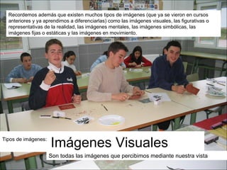 Tipos de imágenes:  Imágenes Visuales Son todas las imágenes que percibimos mediante nuestra vista Recordemos además que existen muchos tipos de imágenes (que ya se vieron en cursos anteriores y ya aprendimos a diferenciarlas) como las imágenes visuales, las figurativas o representativas de la realidad, las imágenes mentales, las imágenes simbólicas, las imágenes fijas o estáticas y las imágenes en movimiento. 