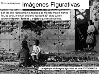 Tipos de imágenes:  Imágenes Figurativas Son las que representan la realidad de manera más o menos fiel, es decir, intentan copiar la realidad. En ellas suelen aparecer  figuras, formas  u  objetos  que reconocemos. Un ejemplo de imagen figurativa es una FOTOGRAFÍA 