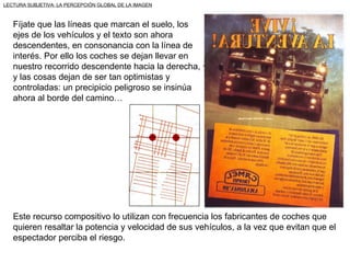 LECTURA SUBJETIVA: LA PERCEPCIÓN GLOBAL DE LA IMAGEN



   Fíjate que las líneas que marcan el suelo, los
   ejes de los vehículos y el texto son ahora
   descendentes, en consonancia con la línea de
   interés. Por ello los coches se dejan llevar en
   nuestro recorrido descendente hacia la derecha,
   y las cosas dejan de ser tan optimistas y
   controladas: un precipicio peligroso se insinúa
   ahora al borde del camino…




   Este recurso compositivo lo utilizan con frecuencia los fabricantes de coches que
   quieren resaltar la potencia y velocidad de sus vehículos, a la vez que evitan que el
   espectador perciba el riesgo.
 
