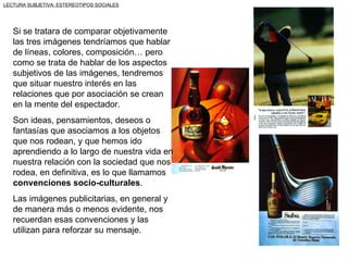 LECTURA SUBJETIVA: ESTEREOTIPOS SOCIALES




   Si se tratara de comparar objetivamente
   las tres imágenes tendríamos que hablar
   de líneas, colores, composición… pero
   como se trata de hablar de los aspectos
   subjetivos de las imágenes, tendremos
   que situar nuestro interés en las
   relaciones que por asociación se crean
   en la mente del espectador.
   Son ideas, pensamientos, deseos o
   fantasías que asociamos a los objetos
   que nos rodean, y que hemos ido
   aprendiendo a lo largo de nuestra vida en
   nuestra relación con la sociedad que nos
   rodea, en definitiva, es lo que llamamos
   convenciones socio-culturales.
   Las imágenes publicitarias, en general y
   de manera más o menos evidente, nos
   recuerdan esas convenciones y las
   utilizan para reforzar su mensaje.
 