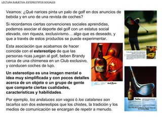 LECTURA SUBJETIVA: ESTEREOTIPOS SOCIALES



   Veamos: ¿Qué narices pinta un palo de golf en dos anuncios de
   bebida y en uno de una revista de coches?
   Si recordamos ciertas convenciones sociales aprendidas,
   podemos asociar el deporte del golf con un estatus social
   elevado, con riqueza, exclusivismo… algo que es deseado, y
   que a través de estos productos se puede experimentar.
   Esta asociación que acabamos de hacer
   coincide con el estereotipo de que las
   personas ricas juegan al golf, beben Brandy
   cerca de una chimenea en un Club exclusivo,
   y conducen coches de lujo.
   Un estereotipo es una imagen mental o
   idea muy simplificada y con pocos detalles
   acerca de un objeto o un grupo de gente
   que comparte ciertas cualidades,
   características y habilidades.
   Por ejemplo, los andaluces son vagos ó los catalanes son
   tacaños son dos estereotipos que los chistes, la tradición y los
   medios de comunicación se encargan de repetir a menudo.
 